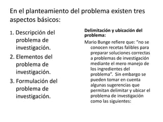 En el planteamiento del problema existen tres
aspectos básicos:
                        Delimitación y ubicación del
1. Descripción del      problema:
   problema de          Mario Bunge refiere que: “no se
   investigación.          conocen recetas falibles para
                           preparar soluciones correctas
2. Elementos del           a problemas de investigación
   problema de             mediante el mero manejo de
                           los ingredientes del
   investigación.          problema”. Sin embargo se
3. Formulación del         pueden tomar en cuenta
                           algunas sugerencias que
   problema de             permitan delimitar y ubicar el
   investigación.          problema de investigación
                           como las siguientes:
 