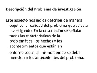 Descripción del Problema de investigación:

Este aspecto nos indica describir de manera
  objetiva la realidad del problema que se esta
  investigando. En la descripción se señalan
  todas las características de la
  problemática, los hechos y los
  acontecimientos que están en
  entorno social, al mismo tiempo se debe
  mencionar los antecedentes del problema.
 