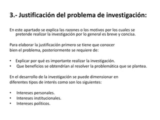 3.- Justificación del problema de investigación:
En este apartado se explica las razones o los motivos por los cuales se
   pretende realizar la investigación por lo general es breve y concisa.

Para elaborar la justificación primero se tiene que conocer
bien el problema, posteriormente se requiere de:

• Explicar por qué es importante realizar la investigación.
• Que beneficios se obtendrían al resolver la problemática que se plantea.

En el desarrollo de la investigación se puede dimensionar en
diferentes tipos de interés como son los siguientes:

•   Intereses personales.
•   Intereses institucionales.
•   Intereses políticos.
 