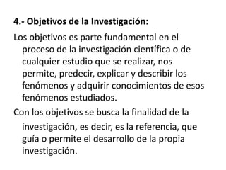 4.- Objetivos de la Investigación:
Los objetivos es parte fundamental en el
  proceso de la investigación científica o de
  cualquier estudio que se realizar, nos
  permite, predecir, explicar y describir los
  fenómenos y adquirir conocimientos de esos
  fenómenos estudiados.
Con los objetivos se busca la finalidad de la
  investigación, es decir, es la referencia, que
  guía o permite el desarrollo de la propia
  investigación.
 