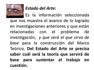 Estado del Arte:
        Es la información seleccionada
que nos muestra el avance de lo logrado
en investigaciones anteriores y que están
relacionadas con el problema de
investigación, y que será el que sirva de
base para la construcción del Marco
Teórico. Del Estado del Arte se precisa
saber cuál será la teoría que servirá de
base para sustentar el trabajo en
cuestión.
 