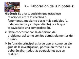 7.- Elaboración de la hipótesis:
Hipótesis Es una suposición que establece
  relaciones entre los hechos o
  fenómenos, mediante dos o más variables (v.
  independiente y v. dependiente), y a la que
  todavía falta una comprobación.
 Debe concordar con la definición del
  problema, así como con los demás elementos del
  diseño.
 Su función principal es la de operar como un eje
  guía de la investigación, porque en torno a ella
  deberán girar todas las operaciones que se
  realicen.
 