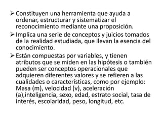 Constituyen una herramienta que ayuda a
  ordenar, estructurar y sistematizar el
  reconocimiento mediante una proposición.
 Implica una serie de conceptos y juicios tomados
  de la realidad estudiada, que llevan la esencia del
  conocimiento.
 Están compuestas por variables, y tienen
  atributos que se miden en las hipótesis o también
  pueden ser conceptos operacionales que
  adquieren diferentes valores y se refieren a las
  cualidades o características, como por ejemplo:
  Masa (m), velocidad (v), aceleración
  (a),inteligencia, sexo, edad, estrato social, tasa de
  interés, escolaridad, peso, longitud, etc.
 