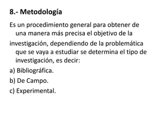 8.- Metodología
Es un procedimiento general para obtener de
   una manera más precisa el objetivo de la
investigación, dependiendo de la problemática
   que se vaya a estudiar se determina el tipo de
   investigación, es decir:
a) Bibliográfica.
b) De Campo.
c) Experimental.
 