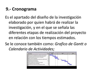 9.- Cronograma
Es el apartado del diseño de la investigación
  elaborado por quien habrá de realizar la
  investigación, y en el que se señala las
  diferentes etapas de realización del proyecto
  en relación con los tiempos estimados.
Se le conoce también como: Grafico de Gantt o
  Calendario de Actividades;
 