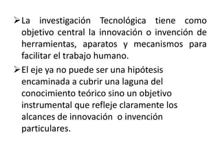 La investigación Tecnológica tiene como
 objetivo central la innovación o invención de
 herramientas, aparatos y mecanismos para
 facilitar el trabajo humano.
El eje ya no puede ser una hipótesis
 encaminada a cubrir una laguna del
 conocimiento teórico sino un objetivo
 instrumental que refleje claramente los
 alcances de innovación o invención
 particulares.
 