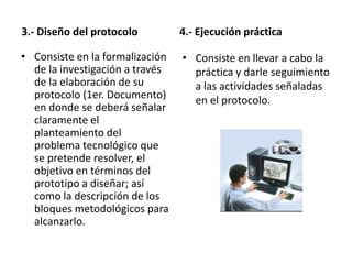 3.- Diseño del protocolo         4.- Ejecución práctica

• Consiste en la formalización   • Consiste en llevar a cabo la
  de la investigación a través     práctica y darle seguimiento
  de la elaboración de su          a las actividades señaladas
  protocolo (1er. Documento)       en el protocolo.
  en donde se deberá señalar
  claramente el
  planteamiento del
  problema tecnológico que
  se pretende resolver, el
  objetivo en términos del
  prototipo a diseñar; así
  como la descripción de los
  bloques metodológicos para
  alcanzarlo.
 