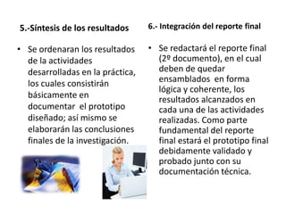 5.-Síntesis de los resultados     6.- Integración del reporte final

• Se ordenaran los resultados     • Se redactará el reporte final
  de la actividades                 (2º documento), en el cual
  desarrolladas en la práctica,     deben de quedar
  los cuales consistirán            ensamblados en forma
                                    lógica y coherente, los
  básicamente en                    resultados alcanzados en
  documentar el prototipo           cada una de las actividades
  diseñado; así mismo se            realizadas. Como parte
  elaborarán las conclusiones       fundamental del reporte
  finales de la investigación.      final estará el prototipo final
                                    debidamente validado y
                                    probado junto con su
                                    documentación técnica.
 