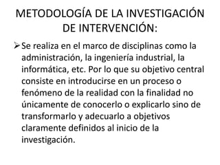 METODOLOGÍA DE LA INVESTIGACIÓN
      DE INTERVENCIÓN:
Se realiza en el marco de disciplinas como la
 administración, la ingeniería industrial, la
 informática, etc. Por lo que su objetivo central
 consiste en introducirse en un proceso o
 fenómeno de la realidad con la finalidad no
 únicamente de conocerlo o explicarlo sino de
 transformarlo y adecuarlo a objetivos
 claramente definidos al inicio de la
 investigación.
 