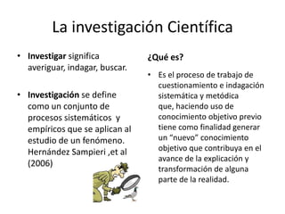 La investigación Científica
• Investigar significa          ¿Qué es?
  averiguar, indagar, buscar.
                                • Es el proceso de trabajo de
                                  cuestionamiento e indagación
• Investigación se define         sistemática y metódica
  como un conjunto de             que, haciendo uso de
  procesos sistemáticos y         conocimiento objetivo previo
  empíricos que se aplican al     tiene como finalidad generar
  estudio de un fenómeno.         un “nuevo” conocimiento
  Hernández Sampieri ,et al       objetivo que contribuya en el
                                  avance de la explicación y
  (2006)
                                  transformación de alguna
                                  parte de la realidad.
 