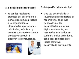5.-Síntesis de los resultados    6.- Integración del reporte final

• Ya con los resultados          • Una vez desarrollada la
  prácticos del desarrollo de      investigación se redactará el
  la investigación, se procede     reporte final en el cual
  a su ordenamiento                deben de quedar
  ubicando las aportaciones        ensamblados en forma
  principales; así mismo y         lógica y coherente, los
  siempre tomando en cuenta        resultados alcanzados en
  el objetivo central se           cada una de las actividades
  elaboran las conclusiones.       señaladas con base en el
                                   índice tentativo
                                   desarrollado previamente.
 