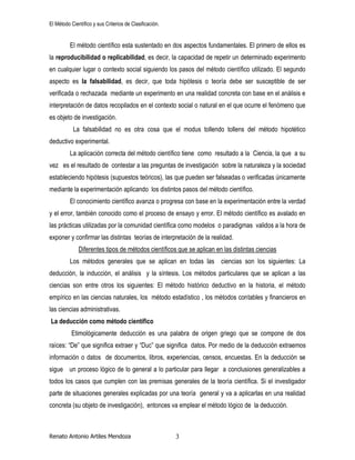 El Método Científico y sus Criterios de Clasificación.
Renato Antonio Artiles Mendoza 3
El método científico esta sustentado en dos aspectos fundamentales. El primero de ellos es
la reproducibilidad o replicabilidad, es decir, la capacidad de repetir un determinado experimento
en cualquier lugar o contexto social siguiendo los pasos del método científico utilizado. El segundo
aspecto es la falsabilidad, es decir, que toda hipótesis o teoría debe ser susceptible de ser
verificada o rechazada mediante un experimento en una realidad concreta con base en el análisis e
interpretación de datos recopilados en el contexto social o natural en el que ocurre el fenómeno que
es objeto de investigación.
La falsabilidad no es otra cosa que el modus tollendo tollens del método hipotético
deductivo experimental.
La aplicación correcta del método científico tiene como resultado a la Ciencia, la que a su
vez es el resultado de contestar a las preguntas de investigación sobre la naturaleza y la sociedad
estableciendo hipótesis (supuestos teóricos), las que pueden ser falseadas o verificadas únicamente
mediante la experimentación aplicando los distintos pasos del método científico.
El conocimiento científico avanza o progresa con base en la experimentación entre la verdad
y el error, también conocido como el proceso de ensayo y error. El método científico es avalado en
las prácticas utilizadas por la comunidad científica como modelos o paradigmas validos a la hora de
exponer y confirmar las distintas teorías de interpretación de la realidad.
Diferentes tipos de métodos científicos que se aplican en las distintas ciencias
Los métodos generales que se aplican en todas las ciencias son los siguientes: La
deducción, la inducción, el análisis y la síntesis. Los métodos particulares que se aplican a las
ciencias son entre otros los siguientes: El método histórico deductivo en la historia, el método
empírico en las ciencias naturales, los método estadístico , los métodos contables y financieros en
las ciencias administrativas.
La deducción como método científico
Etimológicamente deducción es una palabra de origen griego que se compone de dos
raíces: “De” que significa extraer y “Duc” que significa datos. Por medio de la deducción extraemos
información o datos de documentos, libros, experiencias, censos, encuestas. En la deducción se
sigue un proceso lógico de lo general a lo particular para llegar a conclusiones generalizables a
todos los casos que cumplen con las premisas generales de la teoría científica. Si el investigador
parte de situaciones generales explicadas por una teoría general y va a aplicarlas en una realidad
concreta (su objeto de investigación), entonces va emplear el método lógico de la deducción.
 