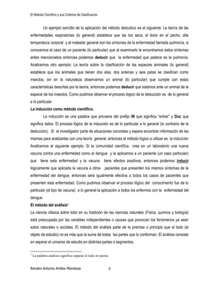 El Método Científico y sus Criterios de Clasificación.
Renato Antonio Artiles Mendoza 4
Un ejemplo sencillo de la aplicación del método deductivo es el siguiente: La teoría de las
enfermedades respiratorias (lo general) establece que las tos seca, el dolor en el pecho, alta
temperatura corporal y el malestar general son los síntomas de la enfermedad llamada pulmonía, si
conocemos el caso de un paciente (lo particular) que al examinarlo le encontramos estos síntomas
antes mencionados entonces podemos deducir que la enfermedad que padece es la pulmonía.
Analicemos otro ejemplo: La teoría sobre la clasificación de las especies animales (lo general)
establece que los animales que tienen dos alas, dos antenas y seis patas se clasifican como
insectos, sin en la naturaleza observamos un animal (lo particular) que cumple con estas
características descritas por la teoría, entonces podemos deducir que estamos ante un animal de la
especie de los insectos. Como pudimos observar el proceso lógico de la deducción es de lo general
a lo particular.
La inducción como método científico.
La inducción es una palabra que proviene del prefijo IN que significa “entrar” y Duc que
significa datos. El proceso lógico de la inducción es de lo particular a lo general (lo contrario de la
deducción). Si el investigador parte de situaciones concretas y espera encontrar información de las
mismas para analizarlas con una teoría general, entonces el método lógico a utilizar es la inducción
Analicemos el siguiente ejemplo: Si la comunidad científica crea en un laboratorio una nueva
vacuna contra una enfermedad como el dengue y la aplicamos a un paciente (un caso particular)
que tiene esta enfermedad y la vacuna tiene efectos positivos, entonces podemos inducir
lógicamente que aplicada la vacuna a otros pacientes que presenten los mismos síntomas de la
enfermedad del dengue, entonces será igualmente efectiva a todos los casos de pacientes que
presenten esta enfermedad. Como pudimos observar el proceso lógico del conocimiento fue de lo
particular (el tipo de vacuna) a lo general la aplicación a todos los enfermos con la enfermedad del
dengue.
El método del análisis1
La ciencia clásica sobre todo en su tradición de las ciencias naturales (Física, química y biología)
está preocupada por las variables independientes o causas que provocan los fenómenos ya sean
estos naturales o sociales. El método del análisis parte de la premisa o principio que el todo (el
objeto de estudio) no es más que la suma de todas las partes que lo conforman. El análisis consiste
en separar el universo de estudio en distintas partes o segmentos.
1
La palabra análisis significa separar el todo en partes.
 