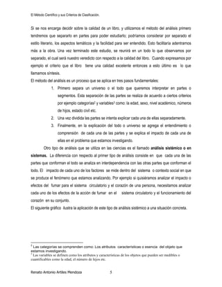 El Método Científico y sus Criterios de Clasificación.
Renato Antonio Artiles Mendoza 5
Si se nos encarga decidir sobre la calidad de un libro, y utilizamos el método del análisis primero
tendremos que separarlo en partes para poder estudiarlo; podríamos considerar por separado el
estilo literario, los aspectos temáticos y la facilidad para ser entendido. Esto facilitaría adentrarnos
más a la obra. Una vez terminado este estudio, se reunirá en un todo lo que observamos por
separado, el cual será nuestro veredicto con respecto a la calidad del libro. Cuando expresamos por
ejemplo el criterio que el libro tiene una calidad excelente entonces a esto último es lo que
llamamos síntesis.
El método del análisis es un proceso que se aplica en tres pasos fundamentales:
1. Primero separa un universo o el todo que queremos interpretar en partes o
segmentos. Esta separación de las partes se realiza de acuerdo a ciertos criterios
por ejemplo categorías2 y variables3 como: la edad, sexo, nivel académico, números
de hijos, estado civil etc.
2. Una vez dividida las partes se intenta explicar cada una de ellas separadamente.
3. Finalmente, en la explicación del todo o universo se agrega el entendimiento o
comprensión de cada una de las partes y se explica el impacto de cada una de
ellas en el problema que estamos investigando.
Otro tipo de análisis que se utiliza en las ciencias es el llamado análisis sistémico o en
sistemas. La diferencia con respecto al primer tipo de análisis consiste en que cada una de las
partes que conforman el todo se analiza en interdependencia con las otras partes que conforman el
todo. El impacto de cada uno de los factores se mide dentro del sistema o contexto social en que
se produce el fenómeno que estamos analizando. Por ejemplo si quisiéramos analizar el impacto o
efectos del fumar para el sistema circulatorio y el corazón de una persona, necesitamos analizar
cada uno de los efectos de la acción de fumar en el sistema circulatorio y el funcionamiento del
corazón en su conjunto.
El siguiente gráfico ilustra la aplicación de este tipo de análisis sistémico a una situación concreta.
2
Las categorías se comprenden como: Los atributos características o esencia del objeto que
estamos investigando.
3
Las variables se definen como los atributos y características de los objetos que pueden ser medibles o
cuantificables como la edad, el número de hijos etc.
 