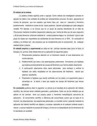 El Método Científico y sus Criterios de Clasificación.
Renato Antonio Artiles Mendoza 7
El método de la síntesis
La palabra síntesis significa juntar o agrupar. Como método de investigación consiste en
agrupar los datos o las unidades de análisis por características comunes. Es decir, agrupamos el
número de personas que son casados, que tienen hijos, por sexo en masculino y femenino
posteriormente mediante el conteo de los casos podemos calcular porcentajes por cada categoría
variable. Por ejemplo, si se conoce que en un grupo de jóvenes estudiantes de un total de
70(universo) mediante el análisis (separación) sabemos que treinta de ellos son de sexo masculino
y 40 de sexo femenino, entonces mediante la síntesis podemos llegar a la conclusión que en este
grupo de clases son mayoritarios los estudiantes de sexo femenino en un 60%. En conclusión el
análisis y la síntesis son dos procesos que se complementa para la comprensión de cualquier
realidad social o natural.
El método empírico o experimental se utiliza en las ciencias naturales tales como la física, la
biología y la química. Este método tiene en su aplicación los siguientes pasos:
1. Primeramente prestamos atención en un fenómeno natural, el cual observamos con
mucha atención.
2. Posteriormente con base a las observaciones preliminares formulamos una hipótesis
que explica provisionalmente las causas del fenómeno que hemos estado observando.
3. A continuación observamos otros casos adicionales para rechazar o verificar la
hipótesis con datos recopilados en las observaciones del fenómeno natural que
estamos estudiando.
4. Finalmente la hipótesis que resulto verificada con los datos o el experimento pasa a
convertirse en la teoría o tesis que explica las causas del fenómeno que hemos
estudiado.
En conclusión podemos decir lo siguiente: La ciencia es el resultado de la aplicación del método
científico, las ciencias tienen métodos generales y particulares. Cada uno de los métodos que se
aplican en las ciencias tiene sus propios pasos o momentos metodológicos (secuencia de
aplicación). El conocimiento científico a diferencia del conocimiento común que se basa en la
intuición, las observaciones, las experiencias personales y el sentido común, pretende mediante la
aplicación del método científico ser objetivo y universal, replicable en el cualquier contexto social o
natural y avanza mediante el proceso del ensayo y el error en la interpretación de los fenómenos de
la naturaleza y la sociedad.
 