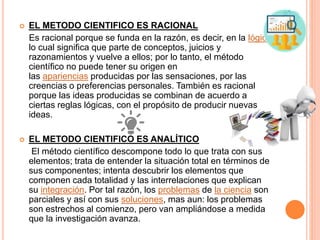  EL METODO CIENTIFICO ES RACIONAL
Es racional porque se funda en la razón, es decir, en la lógica,
lo cual significa que parte de conceptos, juicios y
razonamientos y vuelve a ellos; por lo tanto, el método
científico no puede tener su origen en
las apariencias producidas por las sensaciones, por las
creencias o preferencias personales. También es racional
porque las ideas producidas se combinan de acuerdo a
ciertas reglas lógicas, con el propósito de producir nuevas
ideas.
 EL METODO CIENTIFICO ES ANALÍTICO
El método científico descompone todo lo que trata con sus
elementos; trata de entender la situación total en términos de
sus componentes; intenta descubrir los elementos que
componen cada totalidad y las interrelaciones que explican
su integración. Por tal razón, los problemas de la ciencia son
parciales y así con sus soluciones, mas aun: los problemas
son estrechos al comienzo, pero van ampliándose a medida
que la investigación avanza.
 
