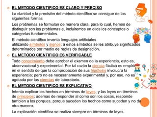  EL METODO CIENTIFICO ES CLARO Y PRECISO
La claridad y la precisión del método científico se consigue de las
siguientes formas
Los problemas se formulan de manera clara, para lo cual, hemos de
distinguir son los problemas e, incluiremos en ellos los conceptos o
categorías fundamentales.
El método científico inventa lenguajes artificiales
utilizando símbolos y signos; a estos símbolos se les atribuye significados
determinados por medio de reglas de designación.
 EL METODO CIENTIFICO ES VERIFICABLE
Todo conocimiento debe aprobar el examen de la experiencia, esto es,
observacional y experimental. Por tal razón la ciencia fáctica es empírica
en el sentido de que la comprobación de sus hipótesis involucra la
experiencia; pero no es necesariamente experimental y, por eso, no es
agotada por las ciencias de laboratorio.
 EL METODO CIENTIFICO ES EXPLICATIVO
Intenta explicar los hechos en términos de leyes, y las leyes en términos
de principios; ademas de responder al como son los cosas, responde
tambien a los porques, porque suceden los hechos como suceden y no de
otra manera.
La explicación científica se realiza siempre en términos de leyes.
 