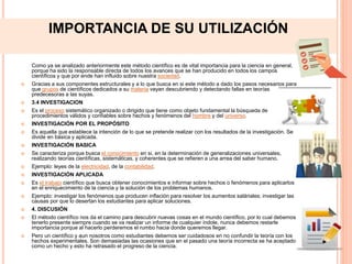 IMPORTANCIA DE SU UTILIZACIÓN
Como ya se analizado anteriormente este método científico es de vital importancia para la ciencia en general,
porque ha sido la responsable directa de todos los avances que se han producido en todos los campos
científicos y que por ende han influido sobre nuestra sociedad.
 Gracias a sus componentes estructurales y a lo que busca en si este método a dado los pasos necesarios para
que grupos de científicos dedicados a su materia vayan descubriendo y detectando fallas en teorías
predecesoras a las suyas.
 3.4 INVESTIGACION
 Es el proceso sistemático organizado o dirigido que tiene como objeto fundamental la búsqueda de
procedimientos válidos y confiables sobre hechos y fenómenos del hombre y del universo.
 INVESTIGACIÓN POR EL PROPÓSITO
 Es aquella que establece la intención de lo que se pretende realizar con los resultados de la investigación. Se
divide en básica y aplicada.
 INVESTIGACIÓN BASICA
 Se caracteriza porque busca el conocimiento en si, en la determinación de generalizaciones universales,
realizando teorías científicas, sistemáticas, y coherentes que se refieren a una arrea del saber humano.
 Ejemplo: leyes de la electricidad, de la contabilidad.
 INVESTIGACIÓN APLICADA
 Es el trabajo científico que busca obtener conocimientos e informar sobre hechos o fenómenos para aplicarlos
en el enriquecimiento de la ciencia y la solución de los problemas humanos.
 Ejemplo: investigar los fenómenos que producen inflación para resolver los aumentos saláriales; investigar las
causas por que lo desertan los estudiantes para aplicar soluciones.
 4. DISCUSIÓN
 El método científico nos da el camino para descubrir nuevas cosas en el mundo científico, por lo cual debemos
tenerlo presente siempre cuando se va realizar un informe de cualquier índole, nunca debemos restarle
importancia porque al hacerlo perderemos el rumbo hacia donde queremos llegar.
 Pero un científico y aun nosotros como estudiantes debemos ser cuidadosos en no confundir la teoría con los
hechos experimentales. Son demasiadas las ocasiones que en el pasado una teoría incorrecta se ha aceptado
como un hecho y esto ha retrasado el progreso de la ciencia.
 