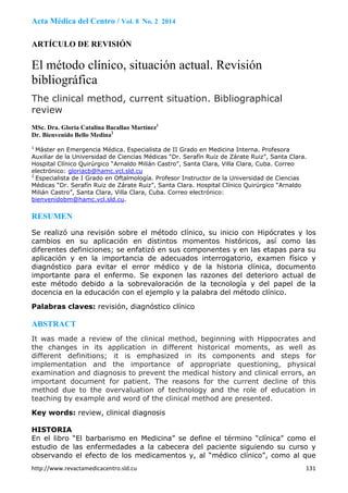 http://www.revactamedicacentro.sld.cu  131
Acta Médica del Centro / Vol. 8 No. 2 2014
ARTÍCULO DE REVISIÓN
El método clínico, situación actual. Revisión
bibliográfica
The clinical method, current situation. Bibliographical
review
MSc. Dra. Gloria Catalina Bacallao Martínez1
Dr. Bienvenido Bello Medina2
1
Máster en Emergencia Médica. Especialista de II Grado en Medicina Interna. Profesora
Auxiliar de la Universidad de Ciencias Médicas “Dr. Serafín Ruiz de Zárate Ruiz”, Santa Clara.
Hospital Clínico Quirúrgico “Arnaldo Milián Castro”, Santa Clara, Villa Clara, Cuba. Correo
electrónico: gloriacb@hamc.vcl.sld.cu
2
Especialista de I Grado en Oftalmología. Profesor Instructor de la Universidad de Ciencias
Médicas “Dr. Serafín Ruiz de Zárate Ruiz”, Santa Clara. Hospital Clínico Quirúrgico “Arnaldo
Milián Castro”, Santa Clara, Villa Clara, Cuba. Correo electrónico:
bienvenidobm@hamc.vcl.sld.cu.
RESUMEN 
Se realizó una revisión sobre el método clínico, su inicio con Hipócrates y los
cambios en su aplicación en distintos momentos históricos, así como las
diferentes definiciones; se enfatizó en sus componentes y en las etapas para su
aplicación y en la importancia de adecuados interrogatorio, examen físico y
diagnóstico para evitar el error médico y de la historia clínica, documento
importante para el enfermo. Se exponen las razones del deterioro actual de
este método debido a la sobrevaloración de la tecnología y del papel de la
docencia en la educación con el ejemplo y la palabra del método clínico.
Palabras claves: revisión, diagnóstico clínico
ABSTRACT
It was made a review of the clinical method, beginning with Hippocrates and
the changes in its application in different historical moments, as well as
different definitions; it is emphasized in its components and steps for
implementation and the importance of appropriate questioning, physical
examination and diagnosis to prevent the medical history and clinical errors, an
important document for patient. The reasons for the current decline of this
method due to the overvaluation of technology and the role of education in
teaching by example and word of the clinical method are presented.
Key words: review, clinical diagnosis
HISTORIA
En el libro “El barbarismo en Medicina” se define el término “clínica” como el
estudio de las enfermedades a la cabecera del paciente siguiendo su curso y
observando el efecto de los medicamentos y, al “médico clínico”, como al que
 