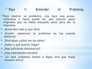 *
*Para resolver un problema, uno hace una pausa,
reflexiona y hasta puede ser que ejecute pasos
originales que no había ensayado antes para dar la
respuesta.
• ¿Entiendes todo lo que dice?
• ¿Puedes replantear el problema en tus propias
palabras?
• ¿Distingues cuáles son los datos?
• ¿Sabes a qué quieres llegar?
• ¿Hay suficiente información?
• ¿Hay información extraña?
• ¿Es este problema similar a algún otro que hayas
resuelto antes?
 