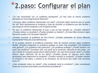 *
• ¿Te has encontrado con un problema semejante? ¿O has visto el mismo problema
planteado en forma ligeramente diferente?
• ¿Conoces algún problema relacionado con éste? ¿Conoces algún teorema que te pueda
ser útil? Mira atentamente la incógnita y trata de recordar un problema que sea familiar y
que tenga la misma incógnita o una incógnita similar.
• He aquí un problema relacionado al tuyo y que ya has resuelto ya. ¿Puedes utilizarlo?
¿Puedes utilizar su resultado? ¿Puedes emplear su método? ¿Te hace falta introducir algún
elemento auxiliar a fin de poder utilizarlo?
• ¿Puedes enunciar al problema de otra forma? ¿Puedes plantearlo en forma diferente
nuevamente? Recurre a las definiciones.
• Si no puedes resolver el problema propuesto, trata de resolver primero algún problema
similar. ¿Puedes imaginarte un problema análogo un tanto más accesible? ¿Un problema
más general? ¿Un problema más particular? ¿Un problema análogo? ¿Puede resolver una
parte del problema? Considera sólo una parte de la condición; descarta la otra parte; ¿en
qué medida la incógnita queda ahora determinada? ¿En qué forma puede variar? ¿Puedes
deducir algún elemento útil de los datos? ¿Puedes pensar en algunos otros datos
apropiados para determinar la incógnita? ¿Puedes cambiar la incógnita? ¿Puedes cambiar
la incógnita o los datos, o ambos si es necesario, de tal forma que estén más cercanos
entre sí?
• ¿Has empleado todos los datos? ¿Has empleado toda la condición? ¿Has considerado
todas las nociones esenciales concernientes al problema?
 