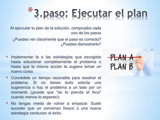 *
Al ejercutar tu plan de la solución, comprueba cada
uno de los pasos
¿Puedes ver claramente que el paso es correcto?
¿Puedes demostrarlo?
• Implementar la o las estrategias que escogiste
hasta solucionar completamente el problema o
hasta que la misma acción te sugiera tomar un
nuevo curso.
• Concédete un tiempo razonable para resolver el
problema. Si no tienes éxito solicita una
sugerencia o haz el problema a un lado por un
momento (¡puede que "se te prenda el foco"
cuando menos lo esperes!).
• No tengas miedo de volver a empezar. Suele
suceder que un comienzo fresco o una nueva
estrategia conducen al éxito.
 