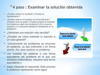 *
• ¿Puedes verificar el resultado? ¿Puedes el
razonamiento?
• ¿Puedes obtener el resultado en forma diferente?
¿Puedes verlo de golpe? ¿Puedes emplear el resultado
o el método en algún otro problema?¿Es tu solución
correcta? ¿Tu respuesta satisface lo establecido en el
problema?
• ¿Adviertes una solución más sencilla?
• ¿Puedes ver cómo extender tu solución a
un caso general?
• Comúnmente los problemas se enuncian
en palabras, ya sea oralmente o en forma
escrita. Así, para resolver un problema,
• uno traslada las palabras a una forma
equivalente del problema en la que usa
símbolos matemáticos, resuelve esta forma
equivalente y
• luego interpreta la respuesta. Este proceso
lo podemos representar como sigue:
 