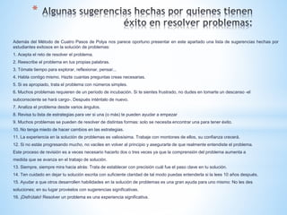 *
Además del Método de Cuatro Pasos de Polya nos parece oportuno presentar en este apartado una lista de sugerencias hechas por
estudiantes exitosos en la solución de problemas:
1. Acepta el reto de resolver el problema.
2. Reescribe el problema en tus propias palabras.
3. Tómate tiempo para explorar, reflexionar, pensar...
4. Habla contigo mismo. Hazte cuantas preguntas creas necesarias.
5. Si es apropiado, trata el problema con números simples.
6. Muchos problemas requieren de un período de incubación. Si te sientes frustrado, no dudes en tomarte un descanso -el
subconsciente se hará cargo-. Después inténtalo de nuevo.
7. Analiza el problema desde varios ángulos.
8. Revisa tu lista de estrategias para ver si una (o más) te pueden ayudar a empezar
9. Muchos problemas se pueden de resolver de distintas formas: solo se necesita encontrar una para tener éxito.
10. No tenga miedo de hacer cambios en las estrategias.
11. La experiencia en la solución de problemas es valiosísima. Trabaje con montones de ellos, su confianza crecerá.
12. Si no estás progresando mucho, no vaciles en volver al principio y asegurarte de que realmente entendiste el problema.
Este proceso de revisión es a veces necesario hacerlo dos o tres veces ya que la comprensión del problema aumenta a
medida que se avanza en el trabajo de solución.
13. Siempre, siempre mira hacia atrás: Trata de establecer con precisión cuál fue el paso clave en tu solución.
14. Ten cuidado en dejar tu solución escrita con suficiente claridad de tal modo puedas entenderla si la lees 10 años después.
15. Ayudar a que otros desarrollen habilidades en la solución de problemas es una gran ayuda para uno mismo: No les des
soluciones; en su lugar provéelos con sugerencias significativas.
16. ¡Disfrútalo! Resolver un problema es una experiencia significativa.
 