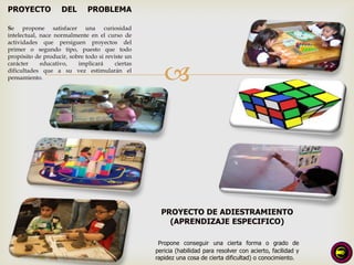 PROYECTO            DEL       PROBLEMA

Se propone satisfacer una curiosidad
intelectual, nace normalmente en el curso de
actividades que persiguen proyectos del
primer o segundo tipo, puesto que todo
propósito de producir, sobre todo si reviste un


                                                      
carácter     educativo,   implicará      ciertas
dificultades que a su vez estimularán el
pensamiento.




                                                     PROYECTO DE ADIESTRAMIENTO
                                                       (APRENDIZAJE ESPECIFICO)

                                                    Propone conseguir una cierta forma o grado de
                                                   pericia (habilidad para resolver con acierto, facilidad y
                                                   rapidez una cosa de cierta dificultad) o conocimiento.
 