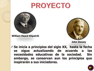 William Heard Kilpatrik

                                       John Dewey

 Se inicia a principios del siglo XX, hasta la fecha
  se sigue actualizando de acuerdo a las
  necesidades educativas de la sociedad.          Sin
  embargo, se conservan aun los principios que
  inspirarán a sus iniciadores.
 