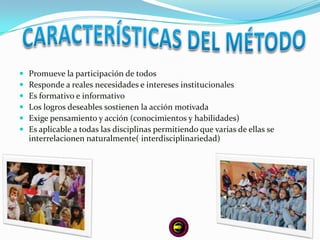    Promueve la participación de todos
   Responde a reales necesidades e intereses institucionales
   Es formativo e informativo
   Los logros deseables sostienen la acción motivada
   Exige pensamiento y acción (conocimientos y habilidades)
   Es aplicable a todas las disciplinas permitiendo que varias de ellas se
    interrelacionen naturalmente( interdisciplinariedad)
 
