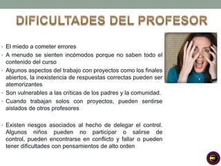 • El miedo a cometer errores
• A menudo se sienten incómodos porque no saben todo el
  contenido del curso
• Algunos aspectos del trabajo con proyectos como los finales
  abiertos, la inexistencia de respuestas correctas pueden ser
  atemorizantes
• Son vulnerables a las críticas de los padres y la comunidad.
• Cuando trabajan solos con proyectos, pueden sentirse
  aislados de otros profesores

• Existen riesgos asociados al hecho de delegar el control.
 Algunos niños pueden no participar o salirse de
 control, pueden encontrarse en conflicto y fallar o pueden
 tener dificultades con pensamientos de alto orden
 