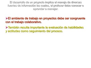 La metodología de proyectos promueve entre otros aprendizajes:Habilidades para aprender a aprender (cuestionar, escuchar, analizar, deducir, etcétera).