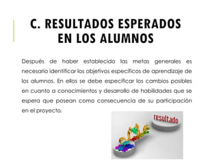 C. RESULTADOS ESPERADOS
EN LOS ALUMNOS
Después de haber establecido las metas generales es
necesario identificar los objetivos específicos de aprendizaje de
los alumnos. En ellos se debe especificar los cambios posibles
en cuanto a conocimientos y desarrollo de habilidades que se
espera que posean como consecuencia de su participación
en el proyecto.
 