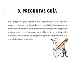 D. PREGUNTAS GUÍA
Una pregunta guía permite dar coherencia a la poca o
ninguna estructura de los problemas o actividades a las que se
enfrentan los alumnos que realizan un proyecto. Las preguntas
guía conducen a los alumnos hacia el logro de los objetivos del
proyecto. La cantidad de preguntas guía es proporcional a la
complejidad del proyecto.
 