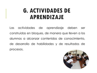 G. ACTIVIDADES DE
APRENDIZAJE
Las actividades de aprendizaje deben ser
construidas en bloques, de manera que lleven a los
alumnos a alcanzar contenidos de conocimiento,
de desarrollo de habilidades y de resultados de
procesos.
 