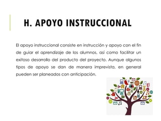 H. APOYO INSTRUCCIONAL
El apoyo instruccional consiste en instrucción y apoyo con el fin
de guiar el aprendizaje de los alumnos, así como facilitar un
exitoso desarrollo del producto del proyecto. Aunque algunos
tipos de apoyo se dan de manera imprevista, en general
pueden ser planeados con anticipación.
 