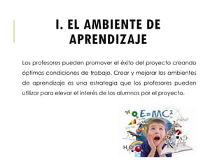 I. EL AMBIENTE DE
APRENDIZAJE
Los profesores pueden promover el éxito del proyecto creando
óptimas condiciones de trabajo. Crear y mejorar los ambientes
de aprendizaje es una estrategia que los profesores pueden
utilizar para elevar el interés de los alumnos por el proyecto.
 