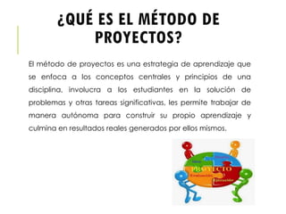 ¿QUÉ ES EL MÉTODO DE
PROYECTOS?
El método de proyectos es una estrategia de aprendizaje que
se enfoca a los conceptos centrales y principios de una
disciplina, involucra a los estudiantes en la solución de
problemas y otras tareas significativas, les permite trabajar de
manera autónoma para construir su propio aprendizaje y
culmina en resultados reales generados por ellos mismos.
 