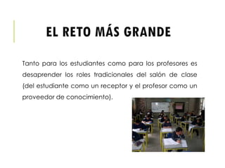 EL RETO MÁS GRANDE
Tanto para los estudiantes como para los profesores es
desaprender los roles tradicionales del salón de clase
(del estudiante como un receptor y el profesor como un
proveedor de conocimiento).
 