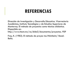 REFERENCIAS
Dirección de Investigación y Desarrollo Educativo. Vicerrectoría
Académica, Instituto Tecnológico y de Estudios Superiores de
Monterrey. El método de proyectos como técnica didáctica.
Disponible en:
http://www.itesm.mx/va/dide2/documentos/proyectos. PDF
Frey, K. (1982). El método de proyec tos.Weinheim/ Basel:
Beltz.
 