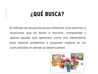 ¿QUÉ BUSCA?
El método de proyectos busca enfrentar a los alumnos a
situaciones que los lleven a rescatar, comprender y
aplicar aquello que aprenden como una herramienta
para resolver problemas o proponer mejoras en las
comunidades en donde se desenvuelven.
 