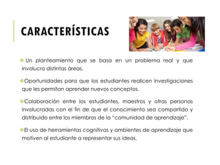 CARACTERÍSTICAS
 Un planteamiento que se basa en un problema real y que
involucra distintas áreas.
Oportunidades para que los estudiantes realicen investigaciones
que les permitan aprender nuevos conceptos.
Colaboración entre los estudiantes, maestros y otras personas
involucradas con el fin de que el conocimiento sea compartido y
distribuido entre los miembros de la “comunidad de aprendizaje”.
El uso de herramientas cognitivas y ambientes de aprendizaje que
motiven al estudiante a representar sus ideas.
 
