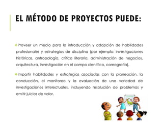 EL MÉTODO DE PROYECTOS PUEDE:
Proveer un medio para la introducción y adopción de habilidades
profesionales y estrategias de disciplina (por ejemplo: investigaciones
históricas, antropología, crítica literaria, administración de negocios,
arquitectura, investigación en el campo científico, coreografía).
Impartir habilidades y estrategias asociadas con la planeación, la
conducción, el monitoreo y la evaluación de una variedad de
investigaciones intelectuales, incluyendo resolución de problemas y
emitir juicios de valor.
 