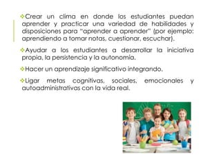 Crear un clima en donde los estudiantes puedan
aprender y practicar una variedad de habilidades y
disposiciones para “aprender a aprender” (por ejemplo:
aprendiendo a tomar notas, cuestionar, escuchar).
Ayudar a los estudiantes a desarrollar la iniciativa
propia, la persistencia y la autonomía.
Hacer un aprendizaje significativo integrando.
Ligar metas cognitivas, sociales, emocionales y
autoadministrativas con la vida real.
 