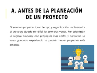 A. ANTES DE LA PLANEACIÓN
DE UN PROYECTO
Planear un proyecto toma tiempo y organización. Implementar
el proyecto puede ser difícil las primeras veces. Por esta razón
se sugiere empezar con proyectos más cortos y conforme se
vaya ganando experiencia se podrán hacer proyectos más
amplios.
 