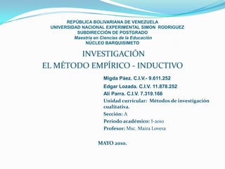REPÚBLICA BOLIVARIANA DE VENEZUELA
 UNIVERSIDAD NACIONAL EXPERIMENTAL SIMON RODRIGUEZ
           SUBDIRECCIÓN DE POSTGRADO
          Maestría en Ciencias de la Educación
              NÚCLEO BARQUISIMETO

        INVESTIGACIÓN
EL MÉTODO EMPÍRICO - INDUCTIVO
                    Migda Páez. C.I.V.- 9.611.252
                    Edgar Lozada. C.I.V. 11.878.252
                    Alí Parra. C.I.V. 7.319.166
                    Unidad curricular: Métodos de investigación
                    cualitativa.
                    Sección: A
                    Periodo académico: I-2010
                    Profesor: Msc. Maira Lovera

                  MAYO 2010.
 