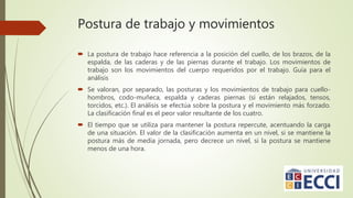Postura de trabajo y movimientos
 La postura de trabajo hace referencia a la posición del cuello, de los brazos, de la
espalda, de las caderas y de las piernas durante el trabajo. Los movimientos de
trabajo son los movimientos del cuerpo requeridos por el trabajo. Guía para el
análisis
 Se valoran, por separado, las posturas y los movimientos de trabajo para cuello-
hombros, codo-muñeca, espalda y caderas piernas (si están relajados, tensos,
torcidos, etc.). El análisis se efectúa sobre la postura y el movimiento más forzado.
La clasificación final es el peor valor resultante de los cuatro.
 El tiempo que se utiliza para mantener la postura repercute, acentuando la carga
de una situación. El valor de la clasificación aumenta en un nivel, si se mantiene la
postura más de media jornada, pero decrece un nivel, si la postura se mantiene
menos de una hora.
 