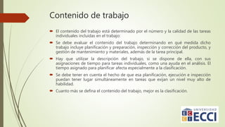 Contenido de trabajo
 El contenido del trabajo está determinado por el número y la calidad de las tareas
individuales incluidas en el trabajo:
 Se debe evaluar el contenido del trabajo determinando en qué medida dicho
trabajo incluye planificación y preparación, inspección y corrección del producto, y
gestión de mantenimiento y materiales, además de la tarea principal.
 Hay que utilizar la descripción del trabajo, si se dispone de ella, con sus
asignaciones de tiempo para tareas individuales, como una ayuda en el análisis. El
tiempo asignado para planificar afecta especialmente a la clasificación.
 Se debe tener en cuenta el hecho de que esa planificación, ejecución e inspección
puedan tener lugar simultáneamente en tareas que exijan un nivel muy alto de
habilidad.
 Cuanto más se defina el contenido del trabajo, mejor es la clasificación.
 
