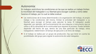 Autonomía:
En trabajos restrictivos las condiciones en las que se realiza un trabajo limitan
la movilidad del trabajador o su libertad para escoger cuándo y cómo debe
hacerse el trabajo, por lo cual se debe evaluar:
 Las restricciones de la tarea determinando si la organización del trabajo, el propio
trabajo o las condiciones del mismo, limitan la actividad del trabajador o su
libertad para escoger el tiempo para ejecutar la tarea. El trabajador puede
depender, por ejemplo, del funcionamiento de una máquina o instrumento que se
utiliza o de la necesidad de la continuidad que requiere el proceso. Puede también
depender del hecho de que, dentro de una fase particular de trabajo, otros
trabajadores «determinen» el tiempo de ejecución o el ritmo de trabajo.
 Si el trabajo se realiza por un grupo de producción, hay que tener en cuenta las
posibilidades del grupo para regular la autonomía de cada trabajador.
 